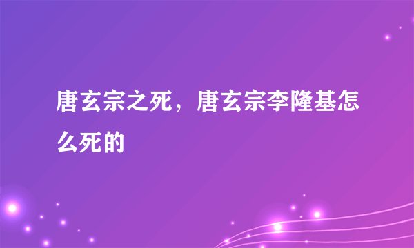 唐玄宗之死，唐玄宗李隆基怎么死的