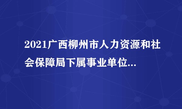 2021广西柳州市人力资源和社会保障局下属事业单位招聘中高级人才（第四批）拟聘公示