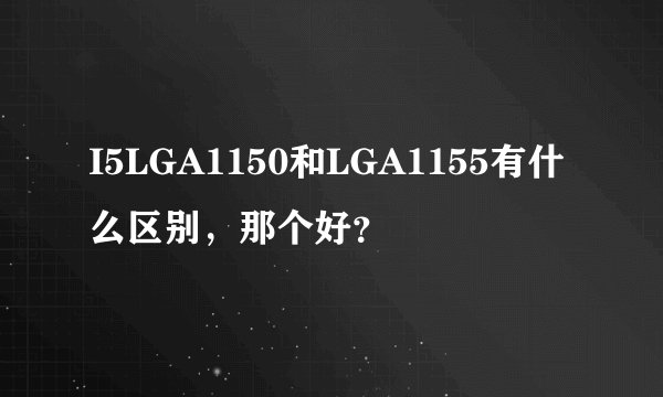 I5LGA1150和LGA1155有什么区别，那个好？