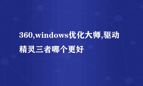 360,windows优化大师,驱动精灵三者哪个更好