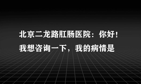 北京二龙路肛肠医院：你好！我想咨询一下，我的病情是
