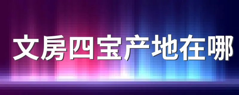 文房四宝产地在哪 产地是哪里盘点