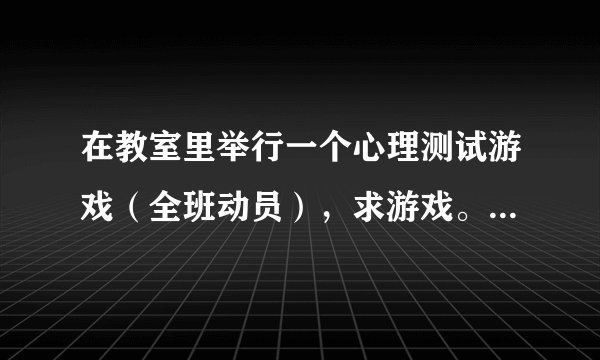 在教室里举行一个心理测试游戏（全班动员），求游戏。要求能体现心理健康的，能带动氛围的。谢谢。