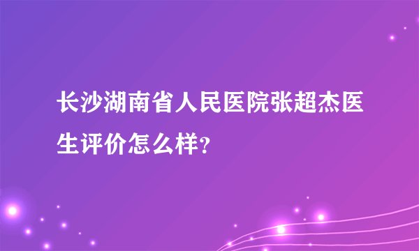 长沙湖南省人民医院张超杰医生评价怎么样？
