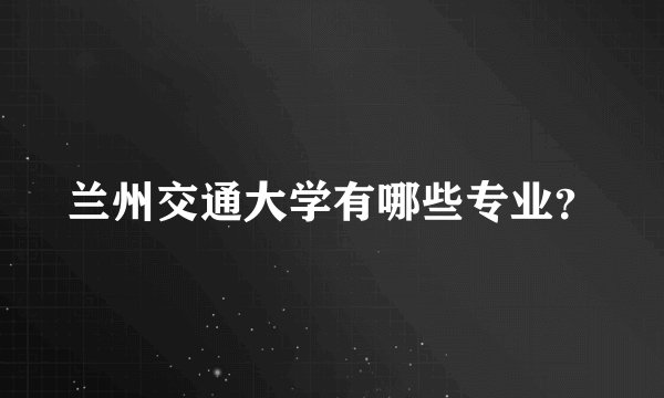 兰州交通大学有哪些专业？