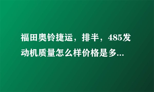 福田奥铃捷运，排半，485发动机质量怎么样价格是多少，好像是3米车箱1.8宽 。沧州哪有卖的，电话多少？谢