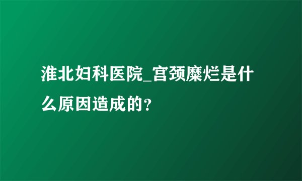 淮北妇科医院_宫颈糜烂是什么原因造成的？