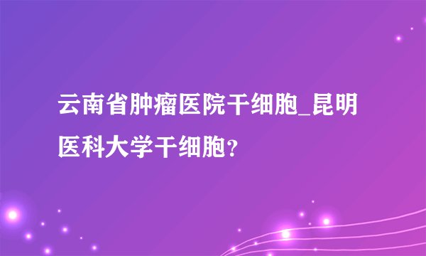 云南省肿瘤医院干细胞_昆明医科大学干细胞？