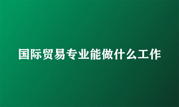 国际贸易专业能做什么工作