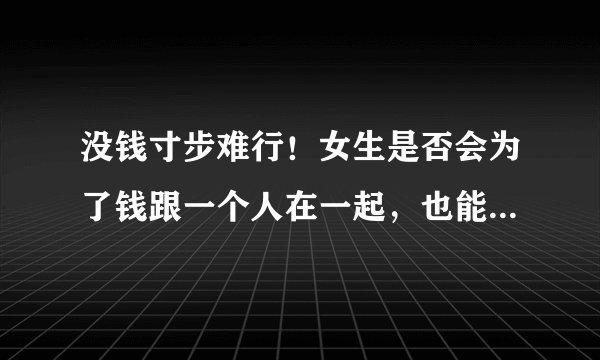 没钱寸步难行！女生是否会为了钱跟一个人在一起，也能为了钱跟这个人分开？