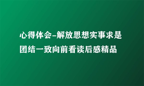 心得体会-解放思想实事求是团结一致向前看读后感精品
