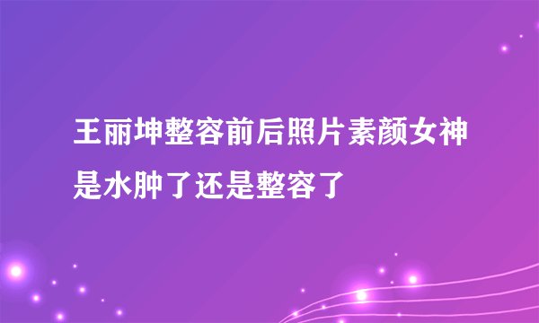 王丽坤整容前后照片素颜女神是水肿了还是整容了