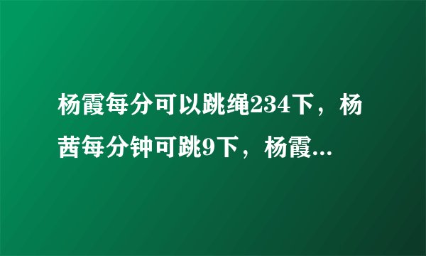 杨霞每分可以跳绳234下，杨茜每分钟可跳9下，杨霞比杨茜每分钟多跳多少下杨霞比杨茜每分钟多跳多少下？（先补充条件，后列式解答）