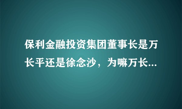 保利金融投资集团董事长是万长平还是徐念沙，为嘛万长平我查不到