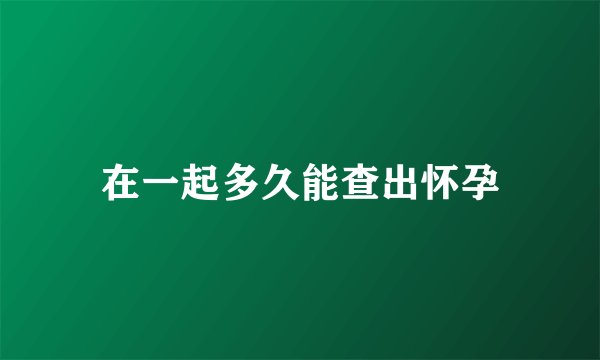 在一起多久能查出怀孕