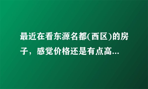 最近在看东源名都(西区)的房子，感觉价格还是有点高，这个小区之前价格如何？大概多少钱？