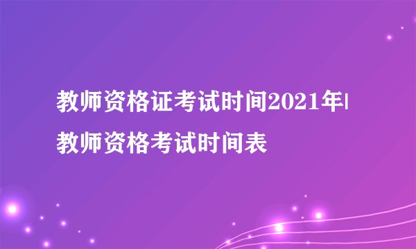 教师资格证考试时间2021年|教师资格考试时间表