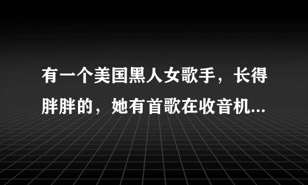 有一个美国黑人女歌手，长得胖胖的，她有首歌在收音机放过，也在电视？