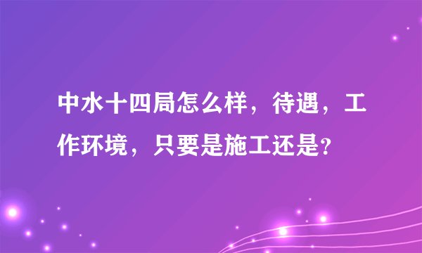 中水十四局怎么样，待遇，工作环境，只要是施工还是？