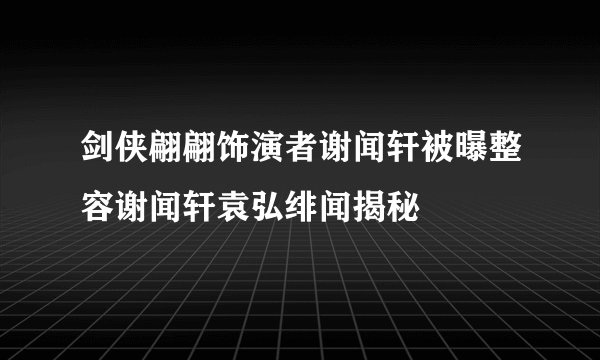 剑侠翩翩饰演者谢闻轩被曝整容谢闻轩袁弘绯闻揭秘