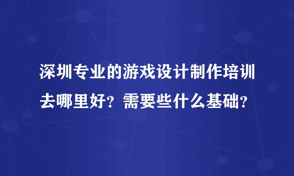 深圳专业的游戏设计制作培训去哪里好？需要些什么基础？
