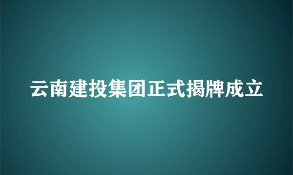云南建投集团正式揭牌成立