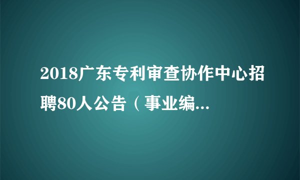 2018广东专利审查协作中心招聘80人公告（事业编制待遇）