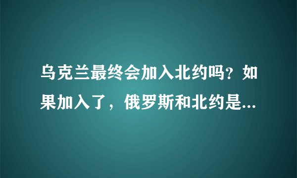 乌克兰最终会加入北约吗？如果加入了，俄罗斯和北约是否会开战？