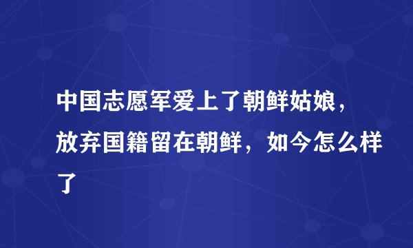 中国志愿军爱上了朝鲜姑娘，放弃国籍留在朝鲜，如今怎么样了
