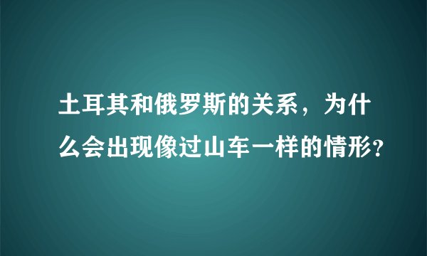 土耳其和俄罗斯的关系，为什么会出现像过山车一样的情形？