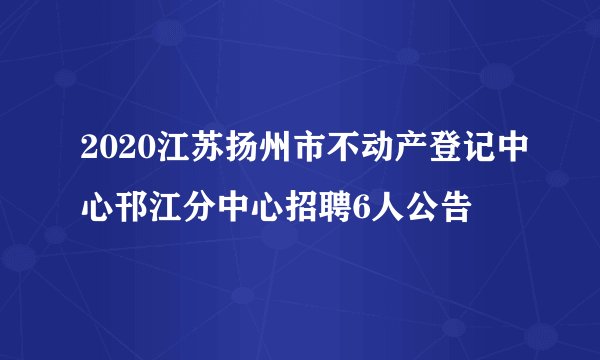 2020江苏扬州市不动产登记中心邗江分中心招聘6人公告