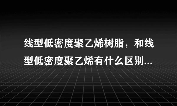 线型低密度聚乙烯树脂，和线型低密度聚乙烯有什么区别，求高手回答！拜谢