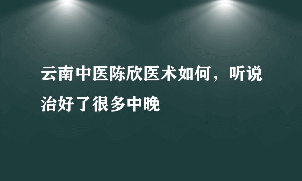 云南中医陈欣医术如何，听说治好了很多中晚