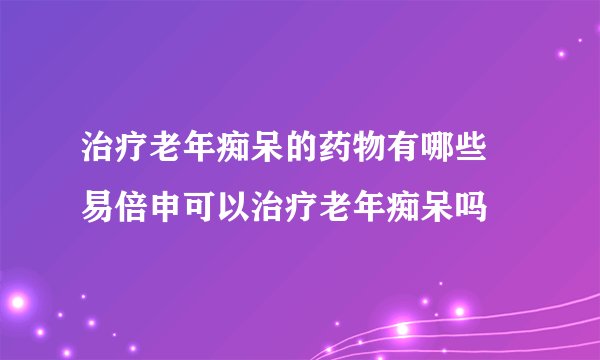 治疗老年痴呆的药物有哪些 易倍申可以治疗老年痴呆吗