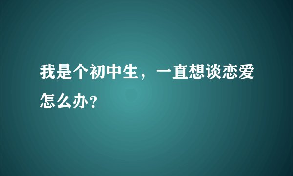 我是个初中生，一直想谈恋爱怎么办？