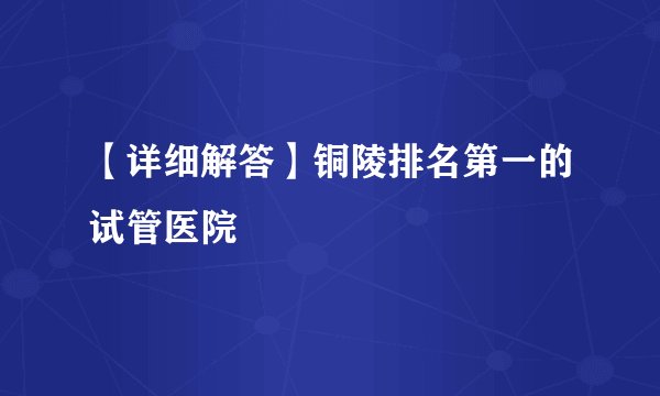 【详细解答】铜陵排名第一的试管医院