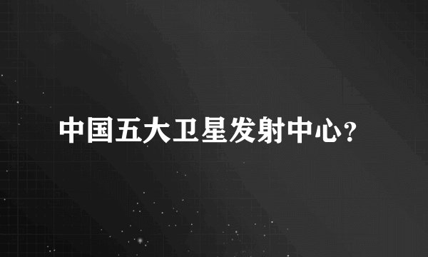 中国五大卫星发射中心？