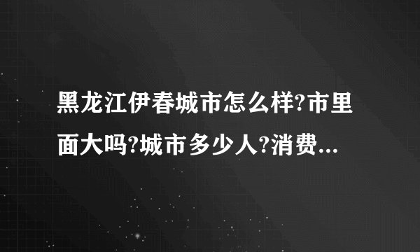 黑龙江伊春城市怎么样?市里面大吗?城市多少人?消费怎么样?能详细介绍下，最好是伊春人？