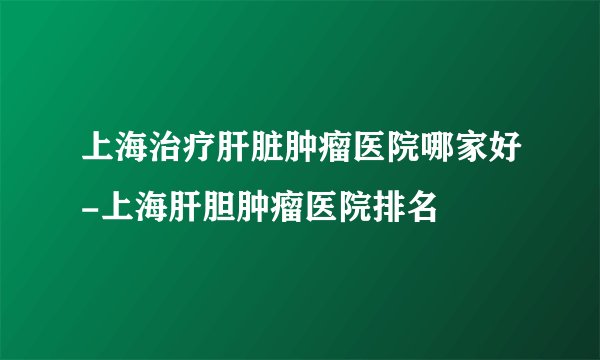 上海治疗肝脏肿瘤医院哪家好-上海肝胆肿瘤医院排名