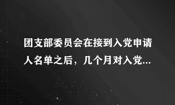 团支部委员会在接到入党申请人名单之后，几个月对入党申请人进行考察？