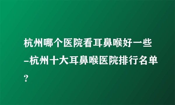 杭州哪个医院看耳鼻喉好一些-杭州十大耳鼻喉医院排行名单？