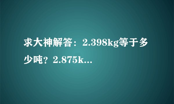 求大神解答：2.398kg等于多少吨？2.875kg等于多少吨？2.831kg等于多少吨？现在明白