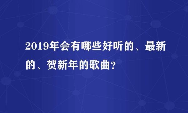 2019年会有哪些好听的、最新的、贺新年的歌曲？