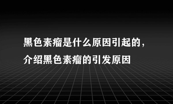 黑色素瘤是什么原因引起的,介绍黑色素瘤的引发原因