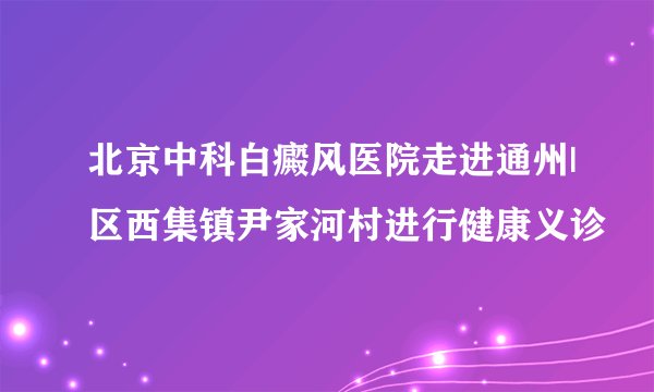 北京中科白癜风医院走进通州|区西集镇尹家河村进行健康义诊