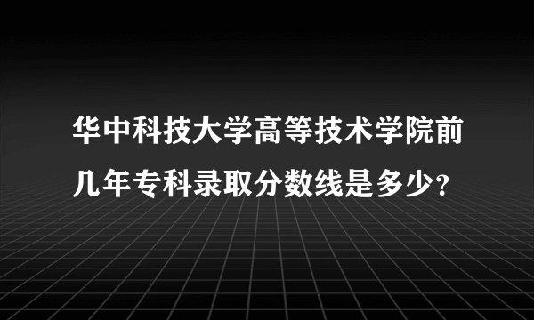 华中科技大学高等技术学院前几年专科录取分数线是多少？