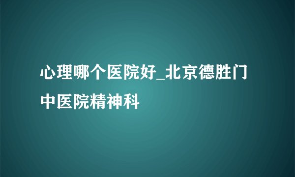心理哪个医院好_北京德胜门中医院精神科