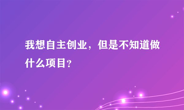我想自主创业，但是不知道做什么项目？