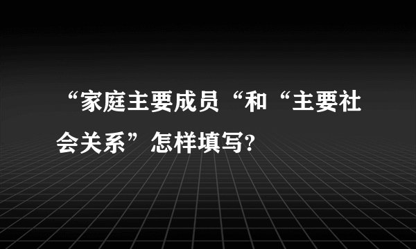 “家庭主要成员“和“主要社会关系”怎样填写?