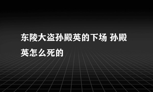 东陵大盗孙殿英的下场 孙殿英怎么死的